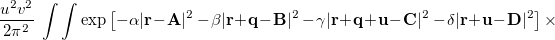 $\displaystyle  \frac{u^2v^2}{2\pi ^2}\;  \int \int \exp \left[-\alpha |\ensuremath{\mathbf{r}}\! -\! \ensuremath{\mathbf{A}}|^2 -\! \beta |\ensuremath{\mathbf{r}}\! +\! \ensuremath{\mathbf{q}}\! -\! \ensuremath{\mathbf{B}}|^2 -\! \gamma |\ensuremath{\mathbf{r}}\! +\! \ensuremath{\mathbf{q}}\! +\! \ensuremath{\mathbf{u}}\! -\! \ensuremath{\mathbf{C}}|^2 -\! \delta |\ensuremath{\mathbf{r}}\! +\! \ensuremath{\mathbf{u}}\! -\! \ensuremath{\mathbf{D}}|^2 \right] \times \nonumber  $